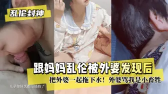 【乱伦封神】跟妈妈乱伦被外婆发现后把外婆一起拖下水！外婆骂我是小畜牲